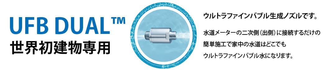 UFB DUAL 世界初建物専用 | ウルトラファインバブル生成ノズルです。水道メーターの二次側(出側)に接続するだけの簡単施工で家中の水道はどこでもウルトラファインバブル水になります。